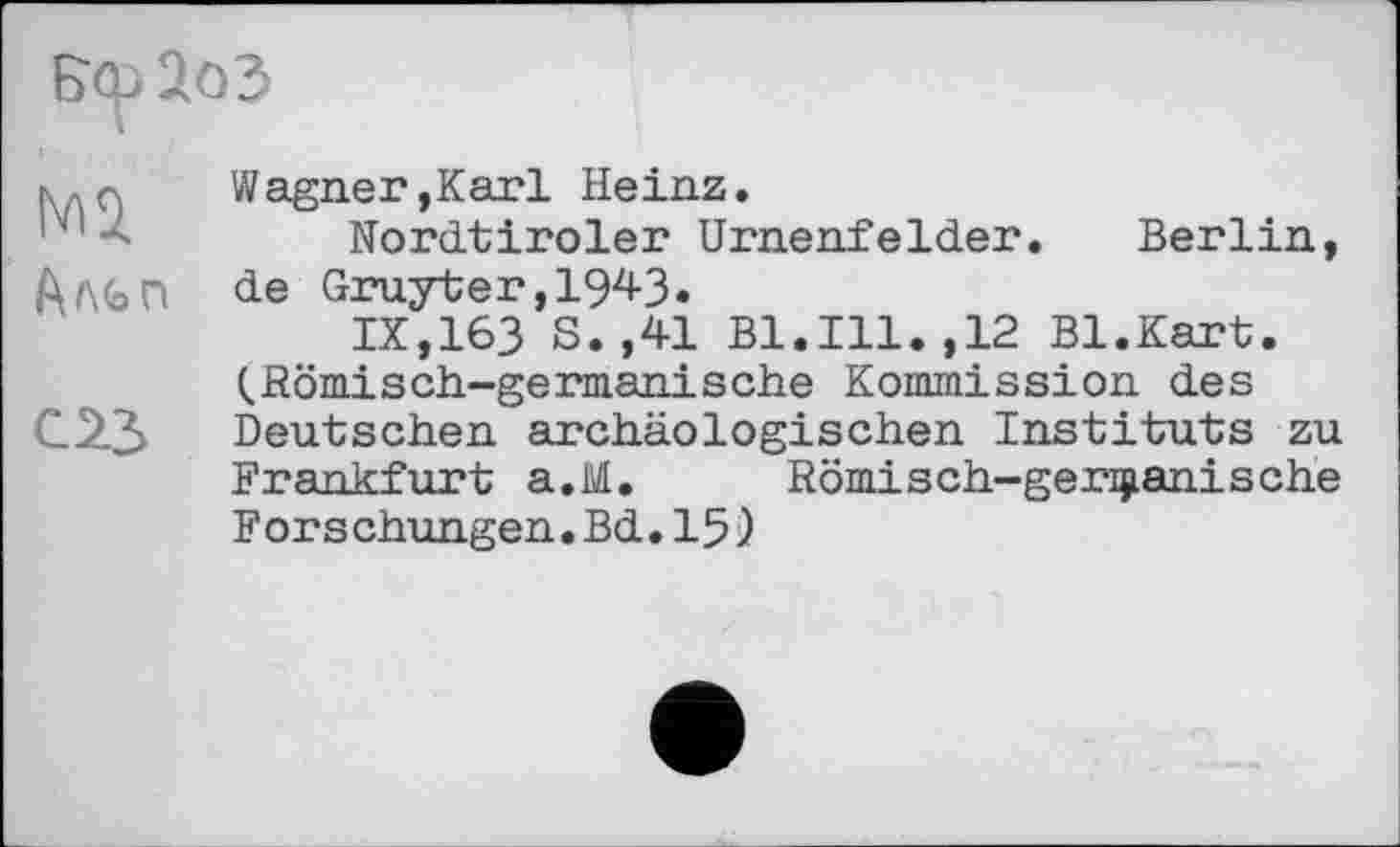 ﻿Вф 2оЗ
k.q	Wagner,Karl Heinz.
Nordtiroler Urnenfelder. Berlin, АЛЬП de Gruyter,1943.
IX,163 S.,41 Bl.Ill.,12 Bl.Kart. (.Römisch-germanische Kommission des С.23 Deutschen archäologischen Instituts zu
Frankfurt a.M. Römisch-germanische Forschungen.Bd.15)